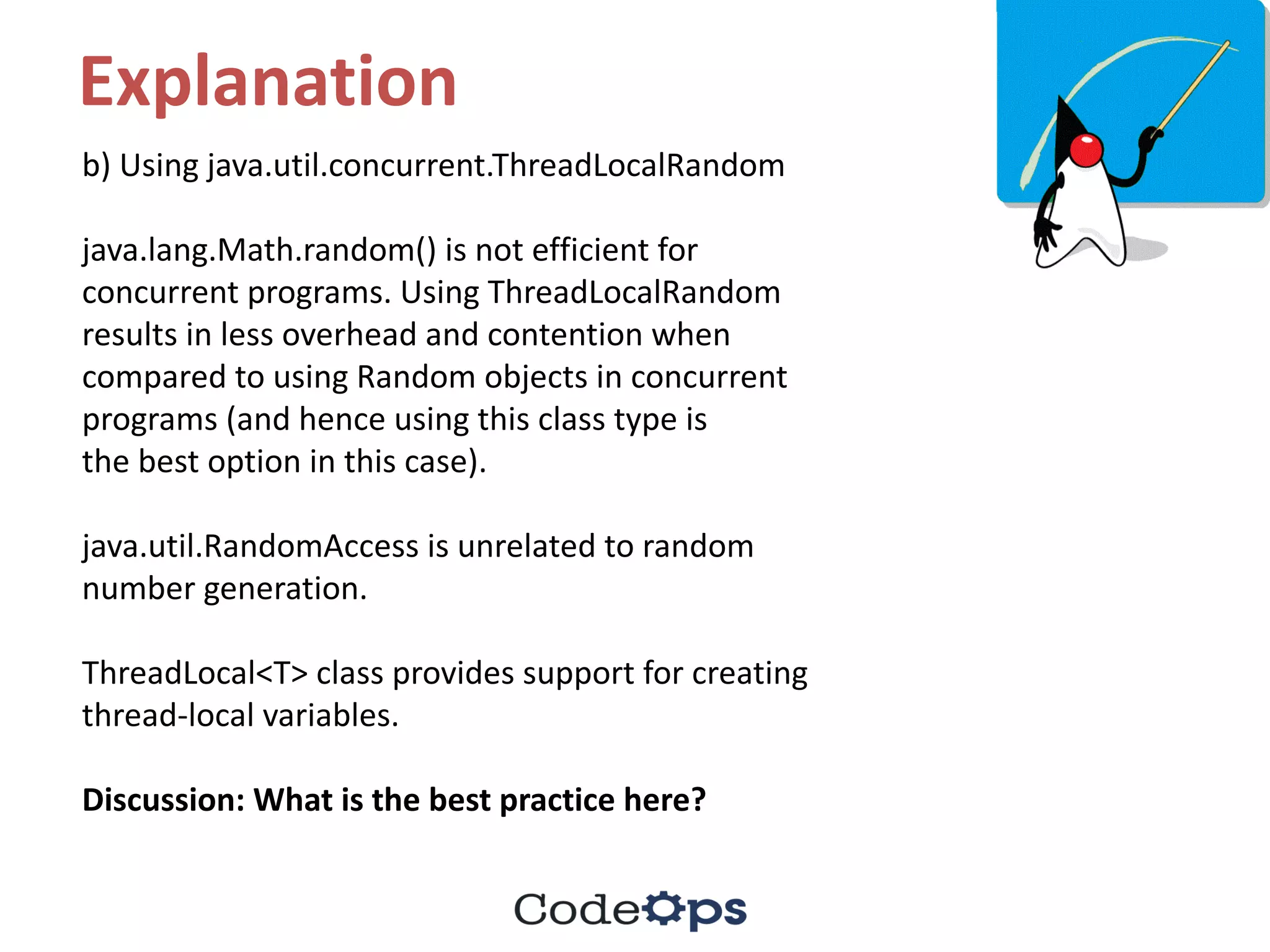 Explanation
b)	Using	java.util.concurrent.ThreadLocalRandom
java.lang.Math.random()	is	not	efficient	for	
concurrent	programs.	Using	ThreadLocalRandom
results	in	less	overhead	and	contention	when	
compared	to	using	Random	objects	in	concurrent	
programs	(and	hence	using	this	class	type	is
the	best	option	in	this	case).
java.util.RandomAccess is	unrelated	to	random	
number	generation.
ThreadLocal<T>	class	provides	support	for	creating	
thread-local	variables.
Discussion:	What	is	the	best	practice	here?
 