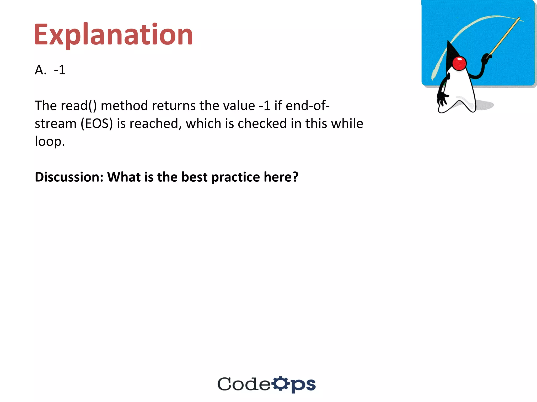 Explanation
A.		-1
The	read()	method	returns	the	value	-1	if	end-of-
stream	(EOS)	is	reached,	which	is	checked	in	this	while	
loop.
Discussion:	What	is	the	best	practice	here?
 