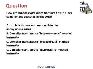 Question	
How	are	lambda	expressions	translated	by	the	Java	
compiler	and	executed	by	the	JVM?	
A.	Lambda	expressions	are	translated	to	
anonymous	classes
B.	Compiler	translates	to	“invokedynamic”	method	
instruction
C.	Compiler	translates	to	“invokevirtual”	method	
instruction
D.	Compiler	translates	to	“invokestatic”	method	
instruction
 