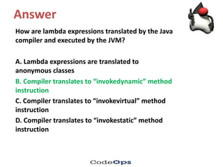 Answer
How	are	lambda	expressions	translated	by	the	Java	
compiler	and	executed	by	the	JVM?	
A.	Lambda	expressions	are	translated	to	
anonymous	classes
B.	Compiler	translates	to	“invokedynamic”	method	
instruction
C.	Compiler	translates	to	“invokevirtual”	method	
instruction
D.	Compiler	translates	to	“invokestatic”	method	
instruction
 