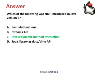 Answer
Which	of	the	following	was	NOT	introduced	in	Java	
version	8?
A. Lambda	functions
B. Streams	API
C. invokedynamic method	instruction	
D. Joda library	as	date/time	API	
 