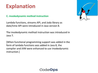 Explanation
C.	invokedynamic method	instruction	
Lambda	functions,	streams	API,	and	Joda library	as	
date/time	API	were	introduced	in	Java	version	8.	
The	invokedynamic method	instruction	was	introduced	in	
Java	7.	
[When	functional	programming	support	was	added	in	the	
form	of	lambda	functions	was	added	in	Java	8,	the	
compiler	and	JVM	were	enhanced	to	use	invokedynamic
instruction.]	
 