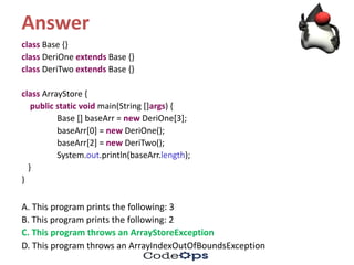 Answer
class Base	{}
class DeriOne extends Base	{}
class DeriTwo extends Base	{}
class ArrayStore {
public	static	void	main(String	[]args)	{
Base	[]	baseArr =	new DeriOne[3];
baseArr[0]	=	new DeriOne();
baseArr[2]	=	new DeriTwo();
System.out.println(baseArr.length);
}
}
A.	This	program	prints	the	following:	3
B.	This	program	prints	the	following:	2
C.	This	program	throws	an	ArrayStoreException
D.	This	program	throws	an	ArrayIndexOutOfBoundsException
 