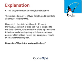 Explanation
C.	This	program	throws	an	ArrayStoreException
The	variable	baseArr	is	of	type	Base[]	,	and	it	points	to	
an	array	of	type	DeriOne.	
However,	in	the	statement	baseArr[2]	=	new	
DeriTwo(),	an	object	of	type	DeriTwo	is	assigned	to	
the	type	DeriOne,	which	does	not	share	a	parent-child	
inheritance	relationship-they	only	have	a	common	
parent,	which	is	Base.	Hence,	this	assignment	results	
in	an	ArrayStoreException.
Discussion:	What	is	the	best	practice	here?
 