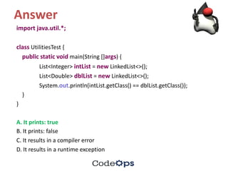 Answer
import	java.util.*;	
class UtilitiesTest {
public static void main(String	[]args)	{
List<Integer>	intList =	new LinkedList<>();
List<Double>	dblList =	new LinkedList<>();
System.out.println(intList.getClass()	==	dblList.getClass());
}
}
A.	It	prints:	true
B.	It	prints:	false	
C.	It	results	in	a	compiler	error
D.	It	results	in	a	runtime	exception
 