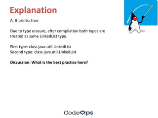Explanation
A.	It	prints:	true
Due	to	type	erasure,	after	compilation	both	types	are	
treated	as	same	LinkedList	type.
First	type:	class	java.util.LinkedList
Second	type:	class	java.util.LinkedList
Discussion:	What	is	the	best	practice	here?
 