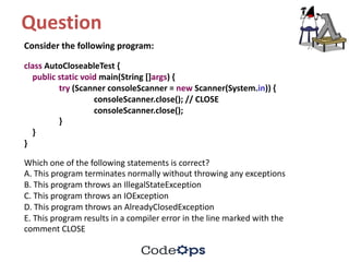 Question	
Consider	the	following	program:
class AutoCloseableTest {
public static void main(String	[]args)	{
try (Scanner	consoleScanner =	new Scanner(System.in))	{
consoleScanner.close();	//	CLOSE
consoleScanner.close();
}
}
}
Which	one	of	the	following	statements	is	correct?
A.	This	program	terminates	normally	without	throwing	any	exceptions
B.	This	program	throws	an	IllegalStateException
C.	This	program	throws	an	IOException
D.	This	program	throws	an	AlreadyClosedException
E.	This	program	results	in	a	compiler	error	in	the	line	marked	with	the
comment	CLOSE
 