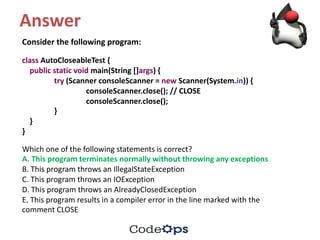 Answer
Consider	the	following	program:
class AutoCloseableTest {
public static void main(String	[]args)	{
try (Scanner	consoleScanner =	new Scanner(System.in))	{
consoleScanner.close();	//	CLOSE
consoleScanner.close();
}
}
}
Which	one	of	the	following	statements	is	correct?
A.	This	program	terminates	normally	without	throwing	any	exceptions
B.	This	program	throws	an	IllegalStateException
C.	This	program	throws	an	IOException
D.	This	program	throws	an	AlreadyClosedException
E.	This	program	results	in	a	compiler	error	in	the	line	marked	with	the
comment	CLOSE
 