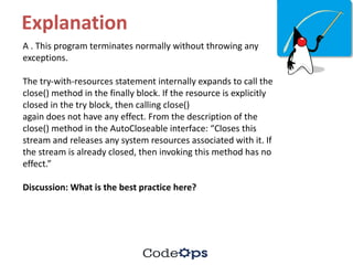 Explanation
A	.	This	program	terminates	normally	without	throwing	any	
exceptions.	
The	try-with-resources	statement	internally	expands	to	call	the	
close()	method	in	the	finally	block.	If	the	resource	is	explicitly	
closed	in	the	try	block,	then	calling	close()
again	does	not	have	any	effect.	From	the	description	of	the	
close()	method	in	the	AutoCloseable interface:	“Closes	this	
stream	and	releases	any	system	resources	associated	with	it.	If	
the	stream	is	already	closed,	then	invoking	this	method	has	no	
effect.”
Discussion:	What	is	the	best	practice	here?
 