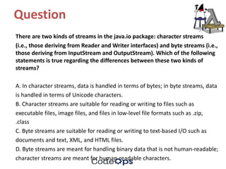 Question	
There	are	two	kinds	of	streams	in	the	java.io	package:	character	streams
(i.e.,	those	deriving	from	Reader	and	Writer	interfaces)	and	byte	streams	(i.e.,	
those	deriving	from	InputStream and	OutputStream).	Which	of	the	following	
statements	is	true	regarding	the	differences	between	these	two	kinds	of	
streams?
A.	In	character	streams,	data	is	handled	in	terms	of	bytes;	in	byte	streams,	data
is	handled	in	terms	of	Unicode	characters.
B.	Character	streams	are	suitable	for	reading	or	writing	to	files	such	as
executable	files,	image	files,	and	files	in	low-level	file	formats	such	as	.zip,
.class
C.	Byte	streams	are	suitable	for	reading	or	writing	to	text-based	I/O	such	as
documents	and	text,	XML,	and	HTML	files.
D.	Byte	streams	are	meant	for	handling	binary	data	that	is	not	human-readable;
character	streams	are	meant	for	human-readable	characters.
 