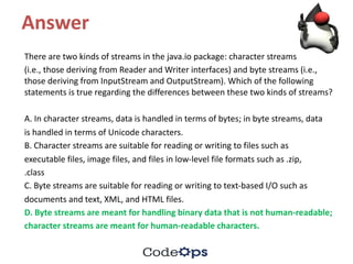 Answer
There	are	two	kinds	of	streams	in	the	java.io	package:	character	streams
(i.e.,	those	deriving	from	Reader	and	Writer	interfaces)	and	byte	streams	(i.e.,	
those	deriving	from	InputStream and	OutputStream).	Which	of	the	following	
statements	is	true	regarding	the	differences	between	these	two	kinds	of	streams?
A.	In	character	streams,	data	is	handled	in	terms	of	bytes;	in	byte	streams,	data
is	handled	in	terms	of	Unicode	characters.
B.	Character	streams	are	suitable	for	reading	or	writing	to	files	such	as
executable	files,	image	files,	and	files	in	low-level	file	formats	such	as	.zip,
.class
C.	Byte	streams	are	suitable	for	reading	or	writing	to	text-based	I/O	such	as
documents	and	text,	XML,	and	HTML	files.
D.	Byte	streams	are	meant	for	handling	binary	data	that	is	not	human-readable;
character	streams	are	meant	for	human-readable	characters.
 