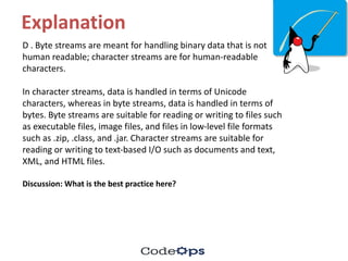 Explanation
D	.	Byte	streams	are	meant	for	handling	binary	data	that	is	not	
human	readable;	character	streams	are	for	human-readable	
characters.
In	character	streams,	data	is	handled	in	terms	of	Unicode	
characters,	whereas	in	byte	streams,	data	is	handled	in	terms	of	
bytes.	Byte	streams	are	suitable	for	reading	or	writing	to	files	such	
as	executable	files,	image	files,	and	files	in	low-level	file	formats
such	as	.zip,	.class,	and	.jar.	Character	streams	are	suitable	for	
reading	or	writing	to	text-based	I/O	such	as	documents	and	text,	
XML,	and	HTML	files.
Discussion:	What	is	the	best	practice	here?
 