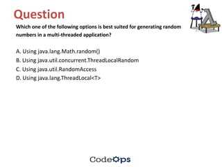 Question	
Which	one	of	the	following	options	is	best	suited	for	generating	random
numbers	in	a	multi-threaded	application?
A.	Using	java.lang.Math.random()
B.	Using	java.util.concurrent.ThreadLocalRandom
C.	Using	java.util.RandomAccess
D.	Using	java.lang.ThreadLocal<T>
 