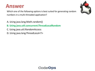 Answer
Which	one	of	the	following	options	is	best	suited	for	generating	random
numbers	in	a	multi-threaded	application?
A.	Using	java.lang.Math.random()
B.	Using	java.util.concurrent.ThreadLocalRandom
C.	Using	java.util.RandomAccess
D.	Using	java.lang.ThreadLocal<T>
 