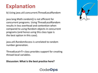 Explanation
b)	Using	java.util.concurrent.ThreadLocalRandom
java.lang.Math.random()	is	not	efficient	for	
concurrent	programs.	Using	ThreadLocalRandom
results	in	less	overhead	and	contention	when	
compared	to	using	Random	objects	in	concurrent	
programs	(and	hence	using	this	class	type	is
the	best	option	in	this	case).
java.util.RandomAccess is	unrelated	to	random	
number	generation.
ThreadLocal<T>	class	provides	support	for	creating	
thread-local	variables.
Discussion:	What	is	the	best	practice	here?
 