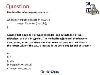 Question	
Consider	the	following	code	segment:
while(	(ch =	inputFile.read())	!=	VALUE)	{
outputFile.write(	(char)ch );
}
Assume	that	inputFile is	of	type	FileReader ,	and	outputFile is	of	type
FileWriter ,	and	ch is	of	type	int .	The	method	read()	returns	the	character
if	successful,	or	VALUE	if	the	end	of	the	stream	has	been	reached.	What	is	
the	correct	value	of	this	VALUE	checked	in	the	while	loop	for	end-of-stream?
A.		-1
B.	0
C.	255
D.	Integer.MAX_VALUE
E.	Integer.MIN_VALUE
 