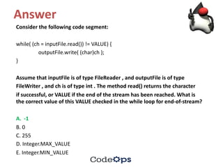 Answer
Consider	the	following	code	segment:
while(	(ch =	inputFile.read())	!=	VALUE)	{
outputFile.write(	(char)ch );
}
Assume	that	inputFile is	of	type	FileReader ,	and	outputFile is	of	type
FileWriter ,	and	ch is	of	type	int .	The	method	read()	returns	the	character
if	successful,	or	VALUE	if	the	end	of	the	stream	has	been	reached.	What	is	
the	correct	value	of	this	VALUE	checked	in	the	while	loop	for	end-of-stream?
A.		-1
B.	0
C.	255
D.	Integer.MAX_VALUE
E.	Integer.MIN_VALUE
 