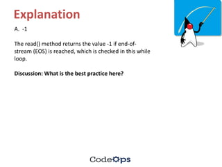 Explanation
A.		-1
The	read()	method	returns	the	value	-1	if	end-of-
stream	(EOS)	is	reached,	which	is	checked	in	this	while	
loop.
Discussion:	What	is	the	best	practice	here?
 