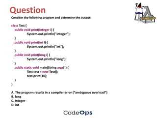 Question	
Consider	the	following	program	and	determine	the	output:
class Test	{
public void print(Integer i)	{
System.out.println("Integer");
}
public void print(int i)	{
System.out.println("int");
}
public void print(long i)	{
System.out.println("long");
}
public static void main(String	args[])	{
Test	test =	new Test();
test.print(10);
}
}
A.	The	program	results	in	a	compiler	error	(“ambiguous	overload”)
B.	long
C.	Integer
D.	int
 