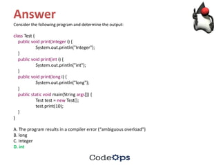 Answer
Consider	the	following	program	and	determine	the	output:
class Test	{
public void print(Integer i)	{
System.out.println("Integer");
}
public void print(int i)	{
System.out.println("int");
}
public void print(long i)	{
System.out.println("long");
}
public static void main(String	args[])	{
Test	test =	new Test();
test.print(10);
}
}
A.	The	program	results	in	a	compiler	error	(“ambiguous	overload”)
B.	long
C.	Integer
D.	int
 