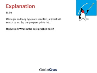 Explanation
D.	int
If	Integer	and	long	types	are	specified,	a	literal	will	
match	to	int.	So,	the	program	prints	int	.
Discussion:	What	is	the	best	practice	here?
 