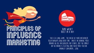 Principles of
influence
marketing
This is a long game. The value of your influencer
relationships grow over time. Invest in Earning Trust.
Brands do use influencers for stunts, but the impact
on the brand is fleeting and their trust factor
amongst consumers...ZERO.
ROME WASN’T
BUILT IN A DAY
 