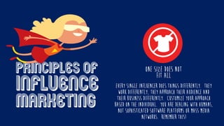 Principles of
influence
marketing
Every single influencer does things differently. They
work differently, they approach their audience and
their business differently. Customize your approach
based on the individual. You are dealing with humans,
not sophisticated software platforms or mass media
networks. Remember this!
One size does NOT
Fit all
 