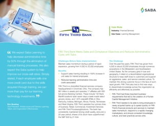 ®
The Challenge
Over the past five years, Fifth Third has grown from
4,000 to about 20,000 employees through numerous
acquisitions in the Midwestern and Southeastern
United States. As the company grew in size and
geography, it relied on a decentralized organizational
structure to keep staff close to customers and support
an aggressive, sales- and service-oriented culture. To
maintain this strong customer focus in the face of such
rapid growth, Fifth Third also had to find new ways
to disseminate knowledge across the organization as
efficiently and effectively as possible.
•	 Fifth Third had three important business
requirements that led to the creation of a Human
Capital Management initiative:
•	 Fifth Third needed to be able to bring employees in
newly acquired banks up to speed quickly on Fifth
Third’s financial products and services to maintain
sales momentum, respond to a rapidly changing
marketplace, and ensure consistent knowledge,
culture, and best practices across units.
Case Study
Industry: Financial Services
Use Case: Learning Management
 We expect Saba Learning to
help decrease administrative time
by 50% through the elimination of
manual training processes. We also
expect the Saba system to help
improve our cross-sell ratios. Simply
stated, if each employee sells one
more credit card due to the skills
acquired through training, we can
more than pay for our learning
technology investments.
Eric Bowling
Vice President, Infrastructure and Delivery Learning,
Talent, and Organization Effectiveness
Challenges Before Saba Implementation
Maintain sales momentum during a period of rapid
expansion, growing from 4,000 to 20,000 employees
Benefits
•	 Support sales training resulting in 100% increase in
unit sales for trained employees
•	 Reduced learning administration time and
costs associated
Fifth Third is a diversified financial services company
headquartered in Cincinnati, Ohio. The company has
$81 billion in assets and operates 17 affiliates with 930
full-service Banking Centers. These include 132 Bank
Mart® locations open seven days a week inside select
grocery stores, and 1,875 Jeanie® ATMs in Ohio,
Kentucky, Indiana, Michigan, Illinois, Florida, Tennessee
and West Virginia. Fifth Third operates four primary lines
of business: Retail, Commercial, Investment Services
and Fifth Third ProcessingSolutions. The bank has
consistently maintained strong credit quality, and,over a
20-year period, shares of its stock have outperformed
the SP 500 by 21-fold.
Fifth Third Bank Meets Sales and Compliance Objectives and Reduces Administrative
Costs with Saba
 