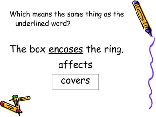 Which means the same thing as the underlined word? The box  encases  the ring. affects covers 