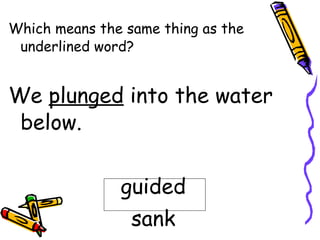 Which means the same thing as the underlined word? We  plunged  into the water below. guided sank 