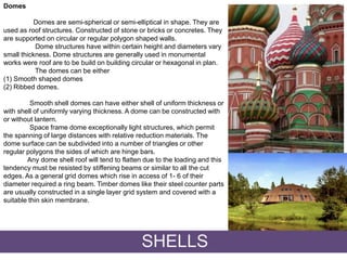 Domes
Domes are semi-spherical or semi-elliptical in shape. They are
used as roof structures. Constructed of stone or bricks or concretes. They
are supported on circular or regular polygon shaped walls.
Dome structures have within certain height and diameters vary
small thickness. Dome structures are generally used in monumental
works were roof are to be build on building circular or hexagonal in plan.
The domes can be either
(1) Smooth shaped domes
(2) Ribbed domes.
Smooth shell domes can have either shell of uniform thickness or
with shell of uniformly varying thickness. A dome can be constructed with
or without lantern.
Space frame dome exceptionally light structures, which permit
the spanning of large distances with relative reduction materials. The
dome surface can be subdivided into a number of triangles or other
regular polygons the sides of which are hinge bars.
Any dome shell roof will tend to flatten due to the loading and this
tendency must be resisted by stiffening beams or similar to all the cut
edges. As a general grid domes which rise in access of 1- 6 of their
diameter required a ring beam. Timber domes like their steel counter parts
are usually constructed in a single layer grid system and covered with a
suitable thin skin membrane.
SHELLS
 