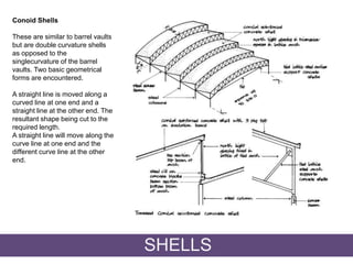 Conoid Shells
These are similar to barrel vaults
but are double curvature shells
as opposed to the
singlecurvature of the barrel
vaults. Two basic geometrical
forms are encountered.
A straight line is moved along a
curved line at one end and a
straight line at the other end. The
resultant shape being cut to the
required length.
A straight line will move along the
curve line at one end and the
different curve line at the other
end.
SHELLS
 