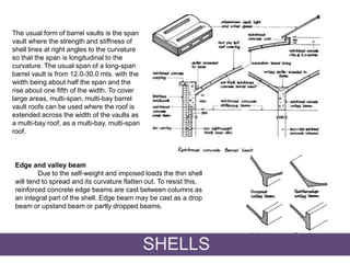 The usual form of barrel vaults is the span
vault where the strength and stiffness of
shell lines at right angles to the curvature
so that the span is longitudinal to the
curvature. The usual span of a long-span
barrel vault is from 12.0-30.0 mts. with the
width being about half the span and the
rise about one fifth of the width. To cover
large areas, multi-span, multi-bay barrel
vault roofs can be used where the roof is
extended across the width of the vaults as
a multi-bay roof, as a multi-bay, multi-span
roof.
Edge and valley beam
Due to the self-weight and imposed loads the thin shell
will tend to spread and its curvature flatten out. To resist this,
reinforced concrete edge beams are cast between columns as
an integral part of the shell. Edge beam may be cast as a drop
beam or upstand beam or partly dropped beams.
SHELLS
 