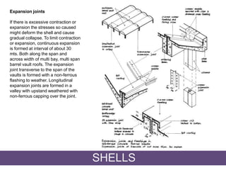 Expansion joints
If there is excessive contraction or
expansion the stresses so caused
might deform the shell and cause
gradual collapse. To limit contraction
or expansion, continuous expansion
is formed at interval of about 30
mts. Both along the span and
across width of multi bay, multi span
barrel vault roofs. The expansion
joint transverse to the span of the
vaults is formed with a non-ferrous
flashing to weather. Longitudinal
expansion joints are formed in a
valley with upstand weathered with
non-ferrous capping over the joint.
SHELLS
 