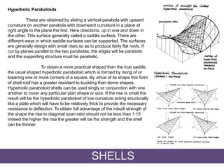 Hyperbolic Paraboloids
These are obtained by sliding a vertical parabola with upward
curvature on another parabola with downward curvature in a plane at
right angle to the plane the first. Here directions, up in one and down in
the other. This surface generally called a saddle surface. There are
different ways in which saddle surfaces can be supported. The surfaces
are generally design with small rises so as to produce fairly flat roofs. If
cut by planes parallel to the two parabolas, the edges will be parabolic
and the supporting structure must be parabolic.
To obtain a more practical shaped than the true saddle
the usual shaped hyperbolic paraboloid which is formed by rising of or
lowering one or more corners of a square. By virtue of its shape this form
of shell roof has a greater resistant to buckling than dome shapes.
Hyperbolic paraboloid shells can be used singly or conjunction with one
another to cover any particular plan shape or size. If the rise is small the
result will be the hyperbolic paraboloid of low curvature acting structurally
like a plate which will have to be relatively thick to provide the necessary
resistance to deflection. To obtain full advantage of the inbuilt strength of
the shape the rise to diagonal span ratio should not be less than 1:15
indeed the higher the rise the greater will be the strength and the shell
can be thinner.
SHELLS
 