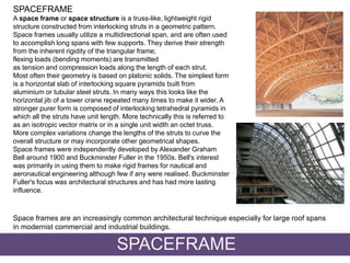 SPACEFRAME
A space frame or space structure is a truss-like, lightweight rigid
structure constructed from interlocking struts in a geometric pattern.
Space frames usually utilize a multidirectional span, and are often used
to accomplish long spans with few supports. They derive their strength
from the inherent rigidity of the triangular frame;
flexing loads (bending moments) are transmitted
as tension and compression loads along the length of each strut.
Most often their geometry is based on platonic solids. The simplest form
is a horizontal slab of interlocking square pyramids built from
aluminium or tubular steel struts. In many ways this looks like the
horizontal jib of a tower crane repeated many times to make it wider. A
stronger purer form is composed of interlocking tetrahedral pyramids in
which all the struts have unit length. More technically this is referred to
as an isotropic vector matrix or in a single unit width an octet truss.
More complex variations change the lengths of the struts to curve the
overall structure or may incorporate other geometrical shapes.
Space frames were independently developed by Alexander Graham
Bell around 1900 and Buckminster Fuller in the 1950s. Bell's interest
was primarily in using them to make rigid frames for nautical and
aeronautical engineering although few if any were realised. Buckminster
Fuller's focus was architectural structures and has had more lasting
influence.
SPACEFRAME
Space frames are an increasingly common architectural technique especially for large roof spans
in modernist commercial and industrial buildings.
 