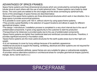 ADVANTAGES OF SPACE-FRAMES:
Space frame systems are three-dimensional structures which are constructed by connecting straight
tubular struts to each others with the use of solid spherical hubs. Theese systems carry loads by axial
forces. The conic parts are welded to the strut edges and the struts connecting by spherical hubs.
Some of the advantages of space frames are described below:
•Because of the space frame systems are three-dimensional structures which work in two direction, for a
large spans it provides economical solutions.
•İt is possible to cover spans until 100 m. without column by using space frame systems.
•They provide a great flexibility in the selection of support locations and allows to apply for different
geometrical shapes / areas.
•The design / manufacture / installation process is completed in a very short interval due to the use of
prefabricated components. İt gives a big opportunity to the customer to start his production
•Transporting to far distances is provided easily due to the use of prefabricated components.
•Space frame systems are lighter than traditional steel and reinforced concrete structures. Therefore, it
provides significant economy in foundation costs.
•Space frame systems are the most useful structures for the earth-quake areas due to their light unit
weight.
•İt is not nacessary to cover by hung ceilings because of its aesthetic appearance.
•Additional structures to support the heating, ventilating, electrical and other systems are not required for
space frame structures.
•Because of the aesthetic attribute, space frames are very suitable for glass or policarbonate skylights.
•İt provides various alternative solutions in architectural areas for complex geometrical shapes (pyramid,
triangle, dome, barrel vault e.t.c.)
SPACEFRAME
 