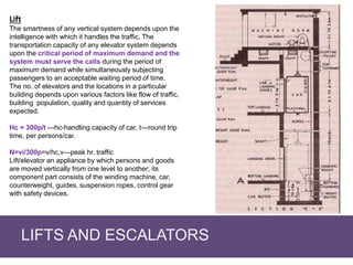 LIFTS AND ESCALATORS
Lift
The smartness of any vertical system depends upon the
intelligence with which it handles the traffic. The
transportation capacity of any elevator system depends
upon the critical period of maximum demand and the
system must serve the calls during the period of
maximum demand while simultaneously subjecting
passengers to an acceptable waiting period of time.
The no. of elevators and the locations in a particular
building depends upon various factors like flow of traffic,
building population, quality and quantity of services
expected.
Hc = 300p/t ---hc-handling capacity of car, t—round trip
time, per persons/car.
N=vi/300p=v/hc,v—peak hr. traffic
Lift/elevator an appliance by which persons and goods
are moved vertically from one level to another; its
component part consists of the winding machine, car,
counterweight, guides, suspension ropes, control gear
with safety devices.
 
