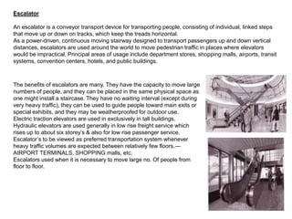 Escalator
An escalator is a conveyor transport device for transporting people, consisting of individual, linked steps
that move up or down on tracks, which keep the treads horizontal.
As a power-driven, continuous moving stairway designed to transport passengers up and down vertical
distances, escalators are used around the world to move pedestrian traffic in places where elevators
would be impractical. Principal areas of usage include department stores, shopping malls, airports, transit
systems, convention centers, hotels, and public buildings.
The benefits of escalators are many. They have the capacity to move large
numbers of people, and they can be placed in the same physical space as
one might install a staircase. They have no waiting interval (except during
very heavy traffic), they can be used to guide people toward main exits or
special exhibits, and they may be weatherproofed for outdoor use.
Electric traction elevators are used in exclusively in tall buildings.
Hydraulic elevators are used generally in low rise freight service which
rises up to about six storey’s & also for low rise passenger service.
Escalator’s to be viewed as preferred transportation system whenever
heavy traffic volumes are expected between relatively few floors.—
AIRPORT TERMINALS, SHOPPING malls, etc.
Escalators used when it is necessary to move large no. Of people from
floor to floor.
 