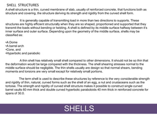 A shell structure is a thin, curved membrane of slab, usually of reinforced concrete, that functions both as
structure and covering, the structure deriving its strength and rigidity from the curved shell form.
It is generally capable of transmitting load in more than two directions to supports. These
structures are highly efficient structurally when they are so shaped, proportioned and supported that they
transmit the loads without bending or twisting. A shell is defined by its middle surface halfway between it’s
inner surface and outer surface. Depending upon the geometry of the middle surface, shells may be
classified as:
•A Dome
•A barrel arch
•Cone, and
•Hyperbolic and parabolic
A thin shell has relatively small shell compared to other dimensions. It should not be so thin that
the deformation would be large compared with the thickness. The shell shearing stresses normal to the
middle surface should be negligible. The thin shells usually are design so that normal shears, bending
moments and torsions are very small except for relatively small portions.
The term shell is used to describe these structures by reference to the very considerable strength
and rigidity of thin, natural, curved forms such as the shell of an egg, a nut and crustaceans such as the
tortoise. The strength and rigidity of curved shell structure makes it possible to construct single curved
barrel vaults 60 mm thick and double curved hyperbolic paraboloids 40 mm thick in reinforced concrete for
spans of 30.0.
SHELL STRUCTURES
SHELLS
 