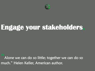 “Alone we can do so little; together we can do so
much.” Helen Keller, American author.
Engage your stakeholders.
 