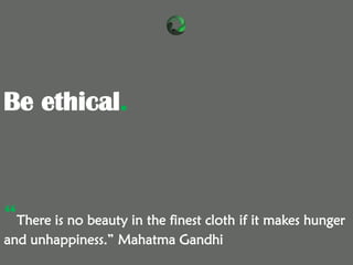 Be ethical.
“There is no beauty in the finest cloth if it makes hunger
and unhappiness.” Mahatma Gandhi
 