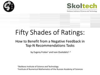 Fifty Shades of Ratings:
How to Benefit from a Negative Feedback in
Top-N Recommendations Tasks
by Evgeny Frolov1 and Ivan Oseledets1, 2
1Skolkovo Institute of Science and Technology
2Institute of Numerical Mathematics of the Russian Academy of Sciences
 