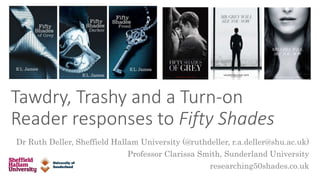 Tawdry, Trashy and a Turn-on
Reader responses to Fifty Shades
Dr Ruth Deller, Sheffield Hallam University (@ruthdeller, r.a.deller@shu.ac.uk)
Professor Clarissa Smith, Sunderland University
researching50shades.co.uk
 