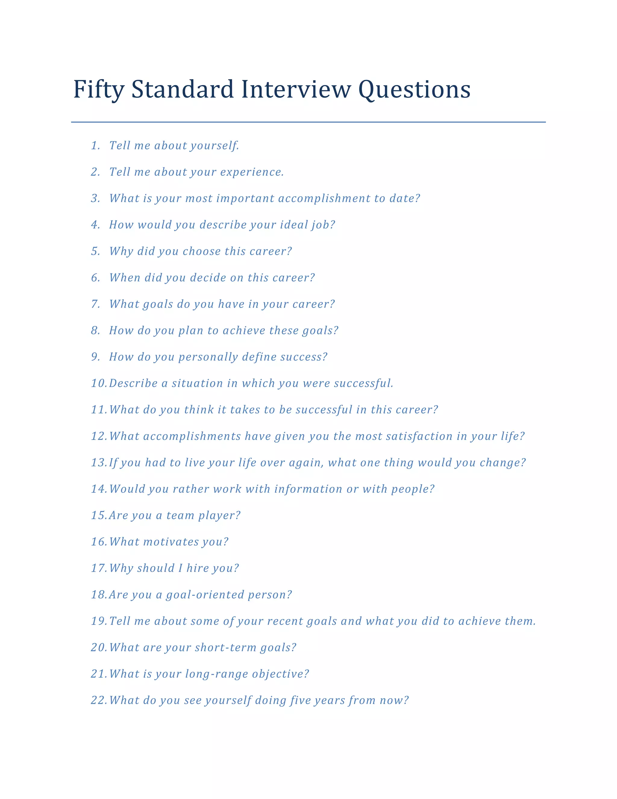 Fifty Standard Interview Questions
 1. Tell me about yourself.

 2. Tell me about your experience.

 3. What is your most important accomplishment to date?

 4. How would you describe your ideal job?

 5. Why did you choose this career?

 6. When did you decide on this career?

 7. What goals do you have in your career?

 8. How do you plan to achieve these goals?

 9. How do you personally define success?

 10. Describe a situation in which you were successful.

 11. What do you think it takes to be successful in this career?

 12. What accomplishments have given you the most satisfaction in your life?

 13. If you had to live your life over again, what one thing would you change?

 14. Would you rather work with information or with people?

 15. Are you a team player?

 16. What motivates you?

 17. Why should I hire you?

 18. Are you a goal-oriented person?

 19. Tell me about some of your recent goals and what you did to achieve them.

 20. What are your short-term goals?

 21. What is your long-range objective?

 22. What do you see yourself doing five years from now?
 