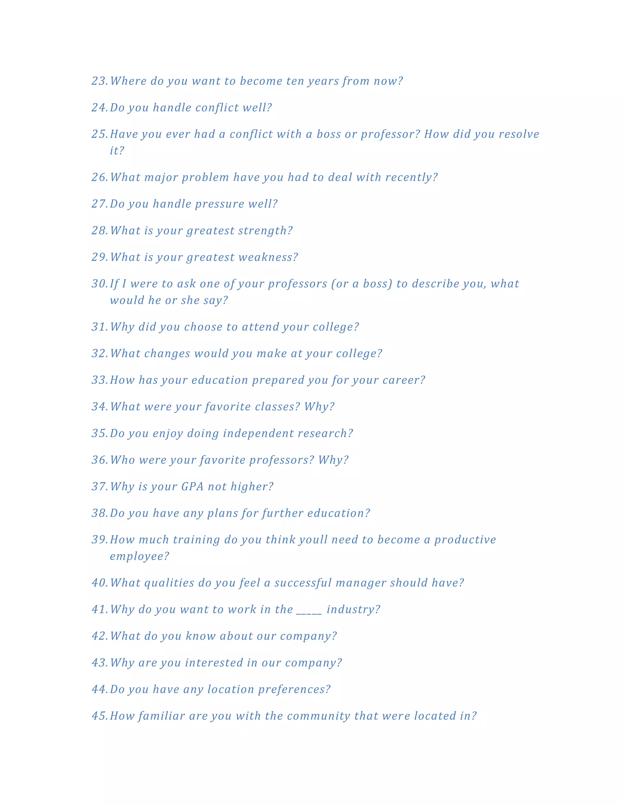 23. Where do you want to become ten years from now?

24. Do you handle conflict well?

25. Have you ever had a conflict with a boss or professor? How did you resolve
    it?

26. What major problem have you had to deal with recently?

27. Do you handle pressure well?

28. What is your greatest strength?

29. What is your greatest weakness?

30. If I were to ask one of your professors (or a boss) to describe you, what
    would he or she say?

31. Why did you choose to attend your college?

32. What changes would you make at your college?

33. How has your education prepared you for your career?

34. What were your favorite classes? Why?

35. Do you enjoy doing independent research?

36. Who were your favorite professors? Why?

37. Why is your GPA not higher?

38. Do you have any plans for further education?

39. How much training do you think youll need to become a productive
    employee?

40. What qualities do you feel a successful manager should have?

41. Why do you want to work in the _____ industry?

42. What do you know about our company?

43. Why are you interested in our company?

44. Do you have any location preferences?

45. How familiar are you with the community that wer e located in?
 
