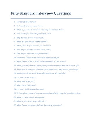 Fifty Standard Interview Questions
 1. Tell me about yourself.

 2. Tell me about your experience.

 3. What is your most important accomplishment to date?

 4. How would you describe your ideal job?

 5. Why did you choose this career?

 6. When did you decide on this career?

 7. What goals do you have in your career?

 8. How do you plan to achieve these goals?

 9. How do you personally define success?

 10. Describe a situation in which you were successful.

 11. What do you think it takes to be successful in this career?

 12. What accomplishments have given you the most satisfaction in your life?

 13. If you had to live your life over again, what one thing would you change?

 14. Would you rather work with information or with people?

 15. Are you a team player?

 16. What motivates you?

 17. Why should I hire you?

 18. Are you a goal-oriented person?

 19. Tell me about some of your recent goals and what you did to achieve them.

 20. What are your short-term goals?

 21. What is your long-range objective?

 22. What do you see yourself doing five years from now?
 