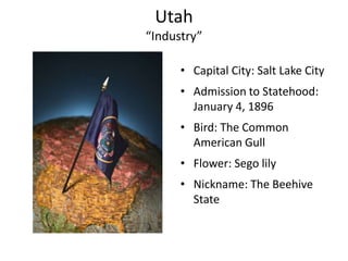 Utah
“Industry”

      • Capital City: Salt Lake City
      • Admission to Statehood:
        January 4, 1896
      • Bird: The Common
        American Gull
      • Flower: Sego lily
      • Nickname: The Beehive
        State
 