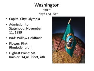 Washington
                         “Alki”
                      “Bye and Bye”
• Capital City: Olympia
• Admission to
  Statehood: November
  11, 1889
• Bird: Willow Goldfinch
• Flower: Pink
  Rhododendron
• Highest Point: Mt.
  Rainier; 14,410 feet, 4th
 