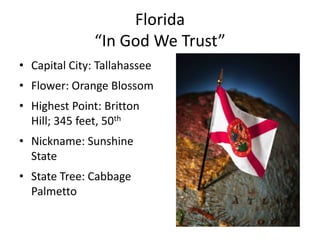 Florida
               “In God We Trust”
• Capital City: Tallahassee
• Flower: Orange Blossom
• Highest Point: Britton
  Hill; 345 feet, 50th
• Nickname: Sunshine
  State
• State Tree: Cabbage
  Palmetto
 